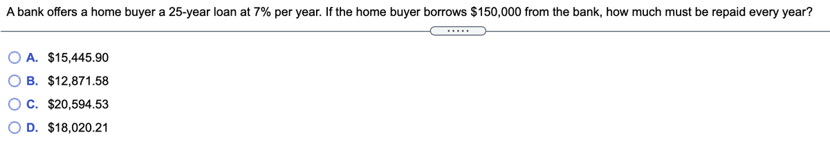 A bank offers a home buyer a 25-year loan at 7% per year. If the home buyer borrows $150,000 from the bank, how much must be repaid every year?
A. $15,445.90
B. $12,871.58
C. $20,594.53
D. $18,020.21
