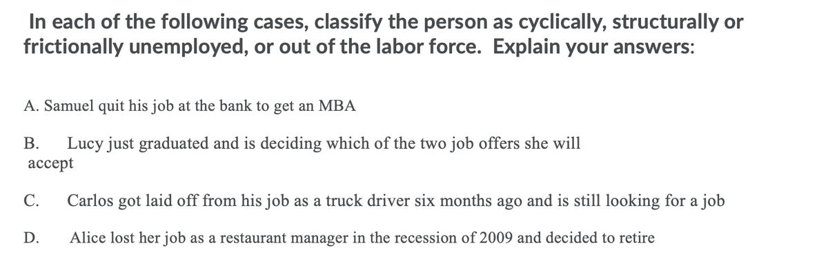 In each of the following cases, classify the person as cyclically, structurally or
frictionally unemployed, or out of the labor force. Explain your answers:
A. Samuel quit his job at the bank to get an MBA
Lucy just graduated and is deciding which of the two job offers she will
ассept
В.
С.
Carlos got laid off from his job as a truck driver six months ago and is still looking for a job
D.
Alice lost her job as a restaurant manager in the recession of 2009 and decided to retire
