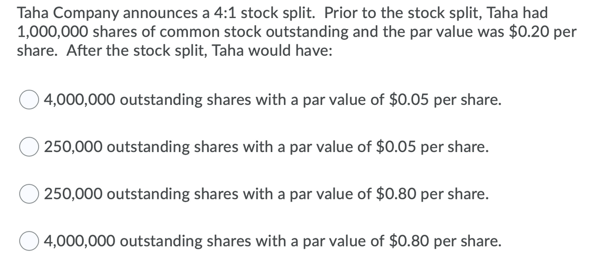 Taha Company announces a 4:1 stock split. Prior to the stock split, Taha had
1,000,000 shares of common stock outstanding and the par value was $0.20 per
share. After the stock split, Taha would have:
4,000,000 outstanding shares with a par value of $0.05 per share.
250,000 outstanding shares with a par value of $0.05 per share.
250,000 outstanding shares with a par value of $0.80 per share.
4,000,000 outstanding shares with a par value of $0.80 per share.
