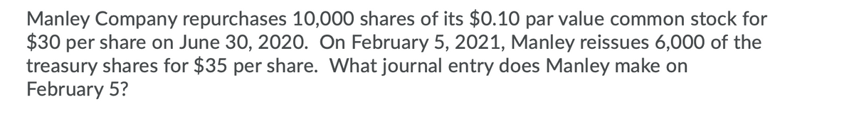 Manley Company repurchases 10,000 shares of its $0.10 par value common stock for
$30 per share on June 30, 2020. On February 5, 2021, Manley reissues 6,000 of the
treasury shares for $35 per share. What journal entry does Manley make on
February 5?

