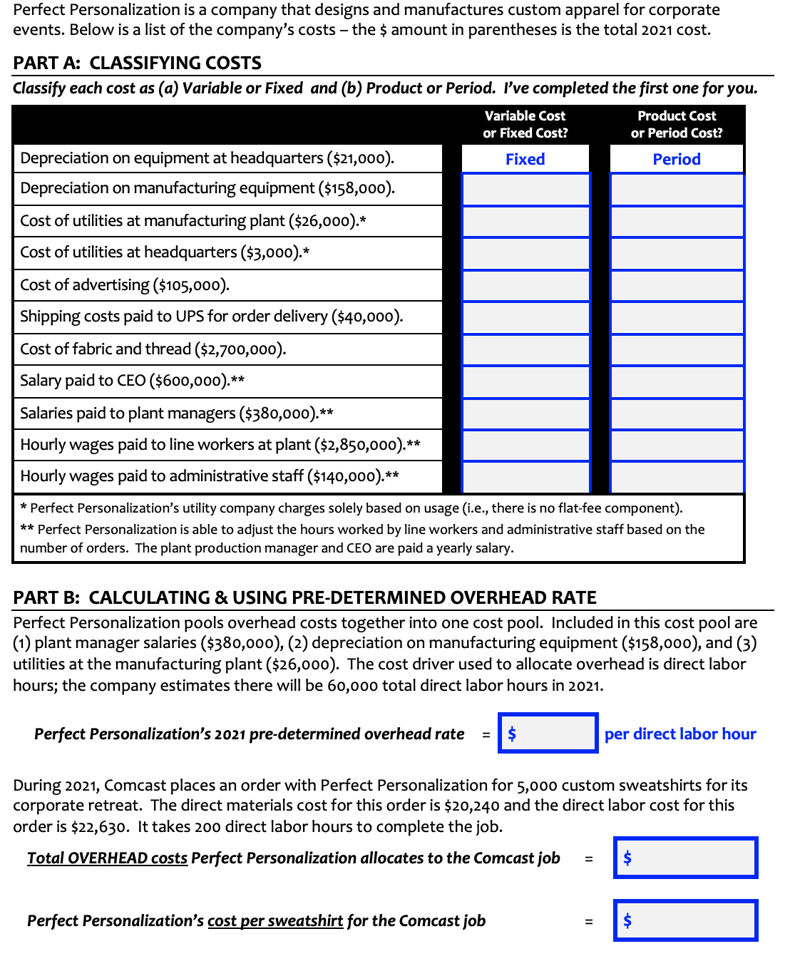 Perfect Personalization is a company that designs and manufactures custom apparel for corporate
events. Below is a list of the company's costs – the $ amount in parentheses is the total 2021 cost.
PART A: CLASSIFYING COSTS
Classify each cost as (a) Variable or Fixed and (b) Product or Period. I've completed the first one for you.
Variable Cost
Product Cost
or Fixed Cost?
or Period Cost?
Depreciation on equipment at headquarters ($21,000).
Fixed
Period
Depreciation on manufacturing equipment ($158,000).
Cost of utilities at manufacturing plant ($26,000).*
Cost of utilities at headquarters ($3,000).*
Cost of advertising ($105,000).
Shipping costs paid to UPS for order delivery ($40,000).
Cost of fabric and thread ($2,700,000).
Salary paid to CEO ($600,000).**
Salaries paid to plant managers ($380,000).**
Hourly wages paid to line workers at plant ($2,850,0o0).**
Hourly wages paid to administrative staff ($140,000).**
* Perfect Personalization's utility company charges solely based on usage (i.e., there is no flat-fee component).
** Perfect Personalization is able to adjust the hours worked by line workers and administrative staff based on the
number of orders. The plant production manager and CEO are paid a yearly salary.
PART B: CALCULATING & USING PRE-DETERMINED OVERHEAD RATE
Perfect Personalization pools overhead costs together into one cost pool. Included in this cost pool are
(1) plant manager salaries ($380,000), (2) depreciation on manufacturing equipment ($158,000), and (3)
utilities at the manufacturing plant ($26,000). The cost driver used to allocate overhead is direct labor
hours; the company estimates there will be 60,000 total direct labor hours in 2021.
Perfect Personalization's 2021 pre-determined overhead rate
2$
per direct labor hour
During 2021, Comcast places an order with Perfect Personalization for 5,000 custom sweatshirts for its
corporate retreat. The direct materials cost for this order is $20,240 and the direct labor cost for this
order is $22,630. It takes 200 direct labor hours to complete the job.
Total OVERHEAD costs Perfect Personalization allocates to the Comcast job
Perfect Personalization's cost per sweatshirt for the Comcast job
