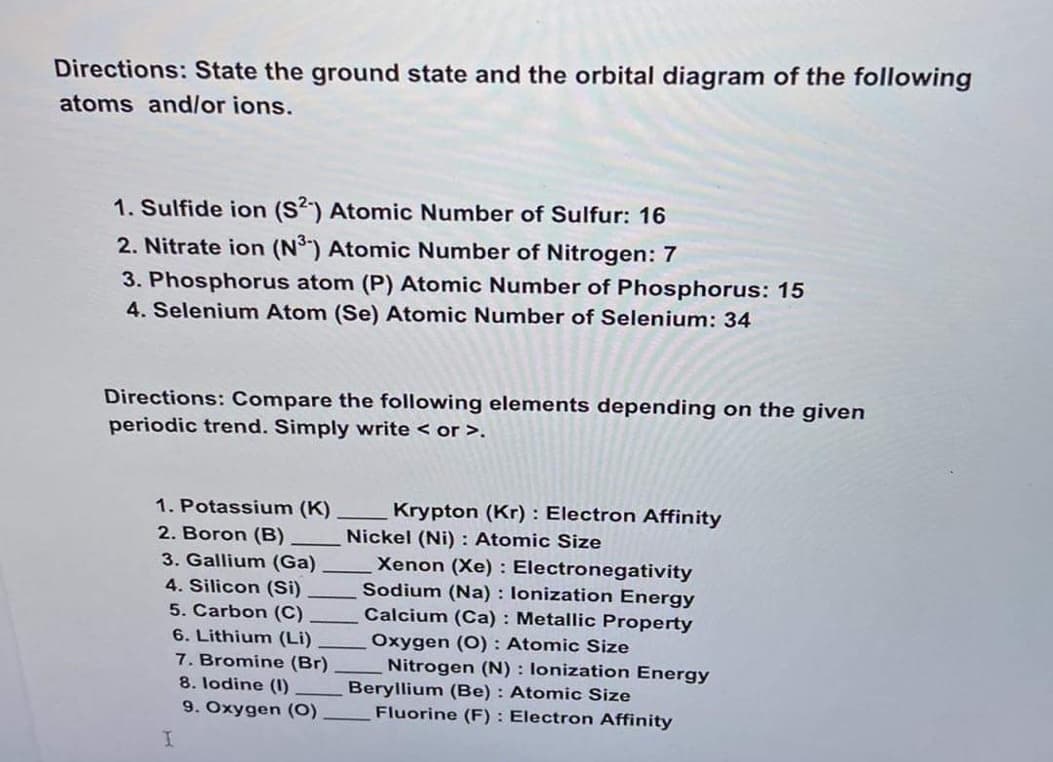 Directions: State the ground state and the orbital diagram of the following
atoms and/or ions.
1. Sulfide ion (S2) Atomic Number of Sulfur: 16
2. Nitrate ion (N³) Atomic Number of Nitrogen: 7
3. Phosphorus atom (P) Atomic Number of Phosphorus: 15
4. Selenium Atom (Se) Atomic Number of Selenium: 34
Directions: Compare the following elements depending on the given
periodic trend. Simply write < or >.
1. Potassium (K)
2. Boron (B)
3. Gallium (Ga)
4. Silicon (Si)
5. Carbon (C).
6. Lithium (Li)
7. Bromine (Br)
8. Iodine (1)
9. Oxygen (0)
I
Krypton (Kr): Electron Affinity
Nickel (Ni): Atomic Size
Xenon (Xe): Electronegativity
Sodium (Na): lonization Energy
Calcium (Ca): Metallic Property
Oxygen (O): Atomic Size
Nitrogen (N): lonization Energy
Beryllium (Be): Atomic Size
Fluorine (F): Electron Affinity