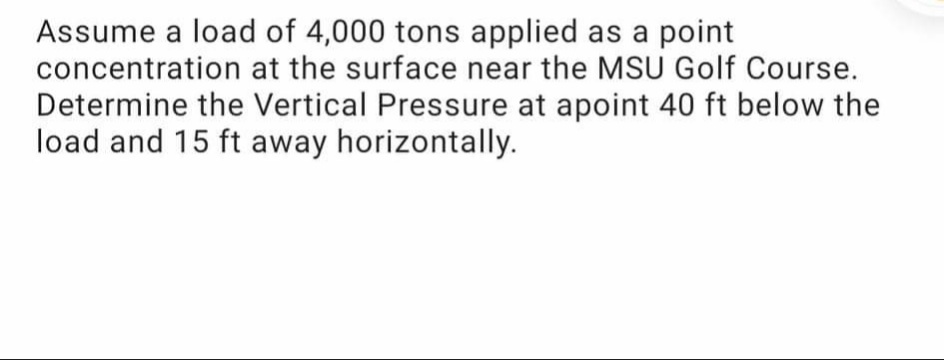 Assume a load of 4,000 tons applied as a point
concentration at the surface near the MSU Golf Course.
Determine the Vertical Pressure at apoint 40 ft below the
load and 15 ft away horizontally.
