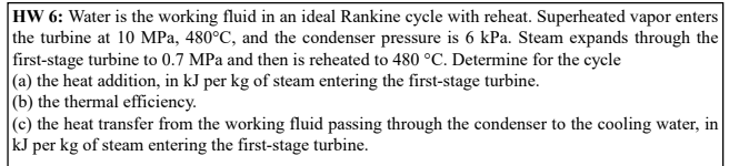 HW 6: Water is the working fluid in an ideal Rankine cycle with reheat. Superheated vapor enters
the turbine at 10 MPa, 480°C, and the condenser pressure is 6 kPa. Steam expands through the
first-stage turbine to 0.7 MPa and then is reheated to 480 °C. Determine for the cycle
|(a) the heat addition, in kJ per kg of steam entering the first-stage turbine.
|(b) the thermal efficiency.
|(c) the heat transfer from the working fluid passing through the condenser to the cooling water, in
kJ per kg of steam entering the first-stage turbine.
