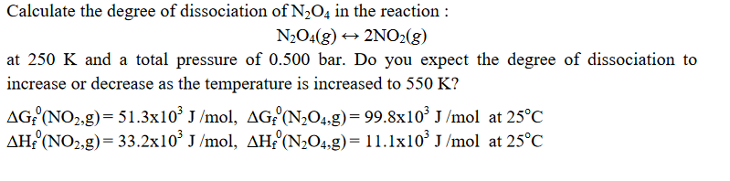 Calculate the degree of dissociation of N2O4 in the reaction :
N2O4(g) → 2NO2(g)
at 250 K and a total pressure of 0.500 bar. Do you expect the degree of dissociation to
increase or decrease as the temperature is increased to 550 K?
AG?(NO2,g)= 51.3x10³ J /mol, AGf'(N2O4,g)= 99.8x10° J /mol at 25°C
AHF (NO2,g)= 33.2x10° J /mol, AH£°(N204,g)= 11.1x10° J /mol at 25°C
%3D
