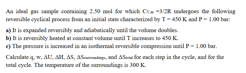 An ideal gas sample containing 2.50 mol for which Cv,m =3/2R undergoes the followin
reversible cyclical process from an initial state characterized by T = 450 K and P = 1.00 bar:
a) It is expanded reversibly and adiabatically until the volume doubles.
b) It is reversibly heated at constant volume until T increases to 450 K.
c) The pressure is increased in an isothermal reversible compression until P = 1.00 bar.
Calculate q, w, AU, AH, AS, ASsurroundings, and AStotal for each step in the cycle, and for the
total cycle. The temperature of the surroundings is 300 K.
