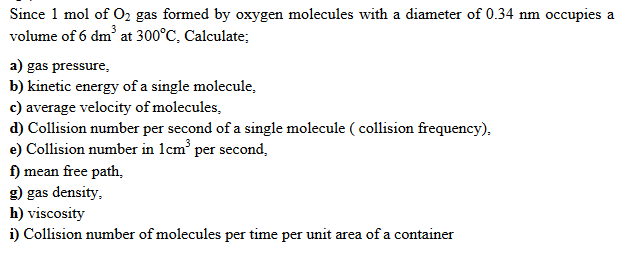 Since 1 mol of O2 gas formed by oxygen molecules with a diameter of 0.34 nm occupies a
volume of 6 dm at 300°C, Calculate;
a) gas pressure,
b) kinetic energy of a single molecule,
c) average velocity of molecules,
