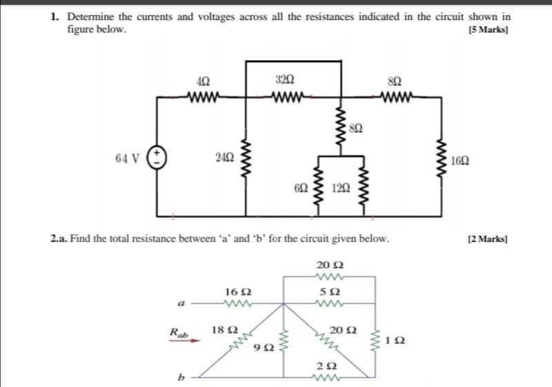 1. Determine the currents and voltages across all the resistances indicated in the circuit shown in
figure below.
[5 Marks]
3202
82
ww
ww
82
64 V
242
162
120
2.a. Find the total resistance between a' and 'b' for the circuit given below.
[2 Marks)
20 Ω
16Q
Rab
18 2
20 Ω
22
ww
ww
www
www
ww
www
