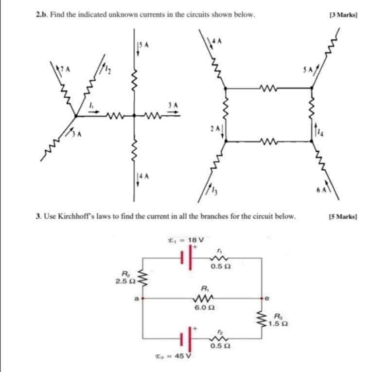 2.b. Find the indicated unknown currents in the circuits shown below.
[3 Marks]
2A
3. Use Kirchhoff's laws to find the current in all the branches for the circuit below.
[5 Marks]
L, - 18 V
0.5 0
R
2.5 2
R,
6.0 2
R,
1.52
0.5 2
E, - 45 V

