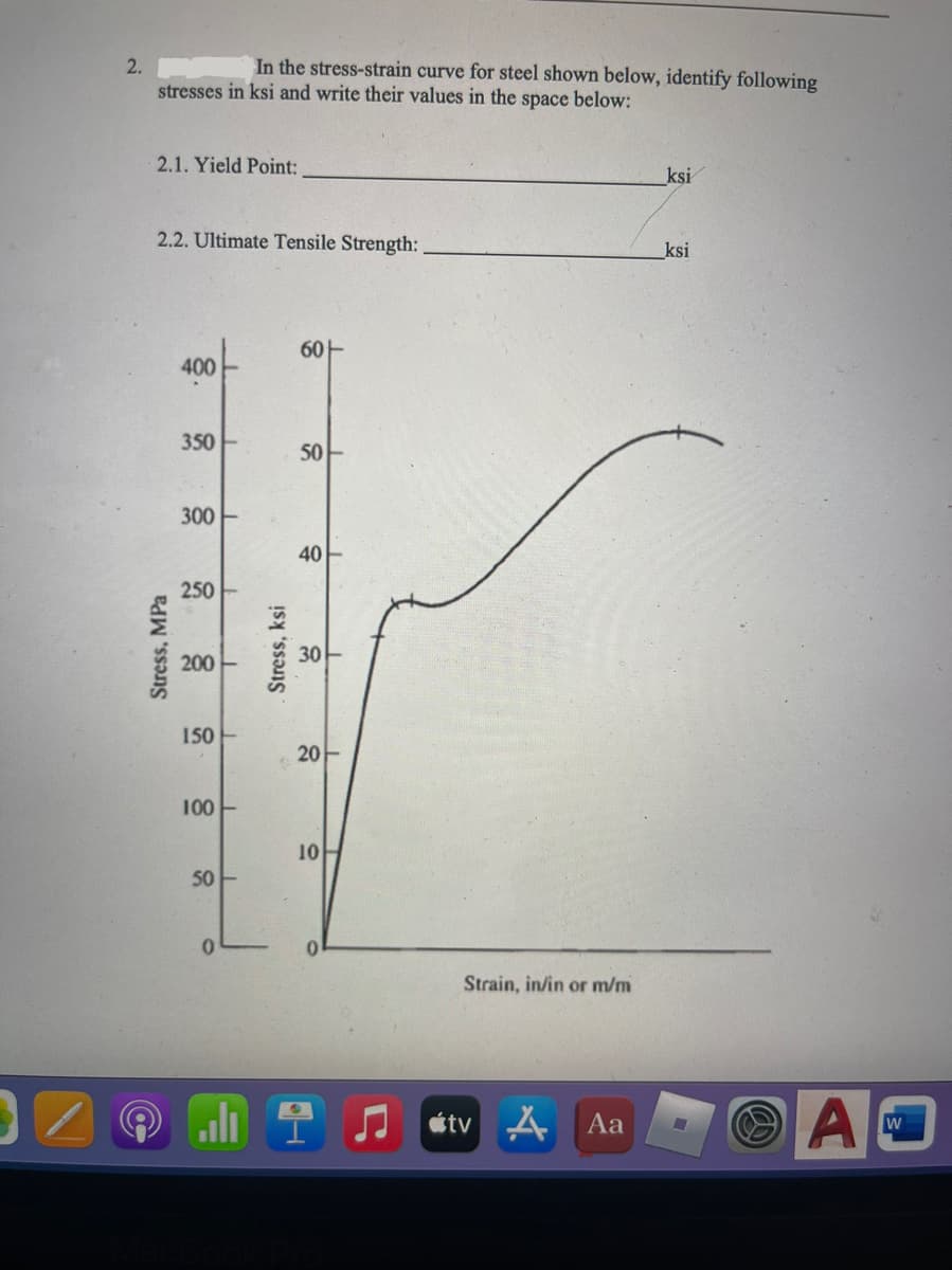 2.
In the stress-strain curve for steel shown below, identify following
stresses in ksi and write their values in the space below:
2.1. Yield Point:
ksi
2.2. Ultimate Tensile Strength:
ksi
60-
400
350
50
300 E
40
250
30
200
150
20
100-
10
50
0.
Strain, in/in or m/m
J stv A
Aa
Stress, MPa
Stress, ksi

