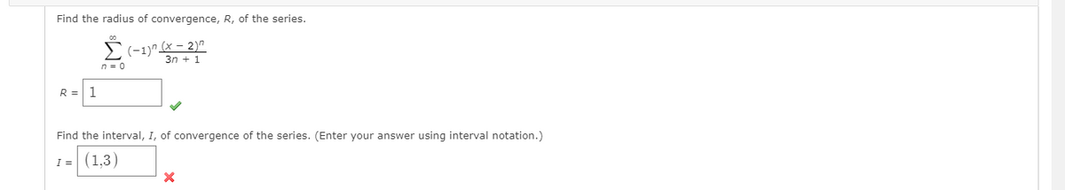 Find the radius of convergence, R, of the series.
E(-1)^ (x – 2)"
3n + 1
n = 0
R =
1
Find the interval, I, of convergence of the series. (Enter your answer using interval notation.)
I = (1,3)
