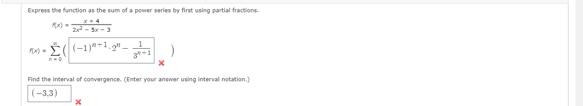 Express the function as the sum of a power series by first using partial fractions.
x + 4
f(x) =
2x2 - 5x - 3
F(x) = ((-1)"+1.2n_
37+1
1
n = 0
Find the interval of convergence. (Enter your answer using interval notation.)
(-3,3)
