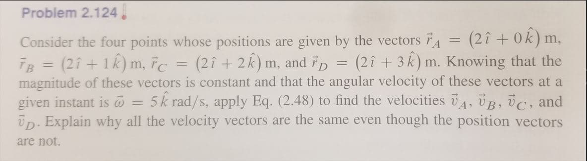 Problem 2.124
(2î + 0k) m
(2î + 3 k) m. Knowing that the
Consider the four points whose positions are given by the vectors TA
ĪB = (2î + 1k) m, īc
magnitude of these vectors is constant and that the angular velocity of these vectors at a
given instant is
Üp. Explain why all the velocity vectors are the same even though the position vectors
,
(2î + 2k) m, and īp
5k rad/s, apply Eq. (2.48) to find the velocities , ÜB, ÜC, and
are not.
