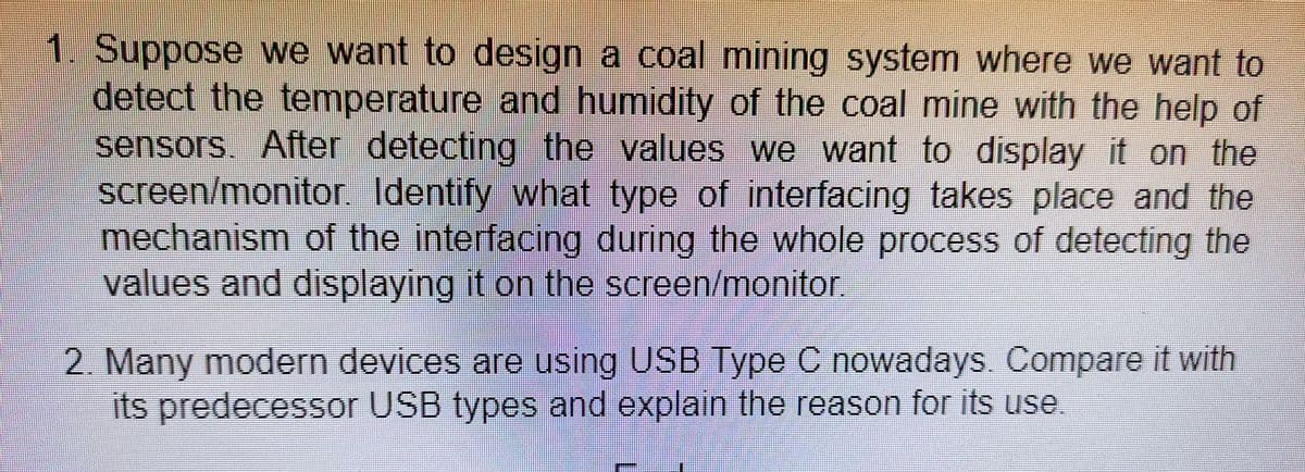 1. Suppose we want to design a coal mining system where we want to
detect the temperature and humidity of the coal mine with the help of
sensors. After detecting the values we want to display it on the
screen/monito. Identify what type of interfacing takes place and the
mechanism of the interfacing during the whole process of detecting the
values and displaying it on the screen/monitor,
2. Many modern devices are using USB Type C nowadays. Compare it with
its predecessor USB types and explain the reason for its use
