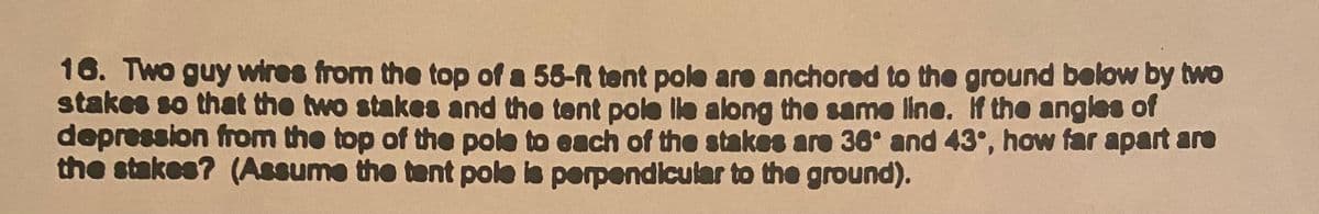 16. Two guy wires from the top of a 55-ft tent poke are anchored to the ground below by two
stakes so that the two stakes and the tent pole lle along the same line. f the angles of
depression from the top of the pole to each of the stakes are 36° and 43°, how far apart aro
the stakes? (Assume the tent pole is perpendicular to the ground).
