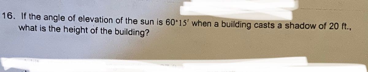 16. If the angle of elevation of the sun is 60 15' when a building casts a shadow of 20 ft.,
what is the height of the building?
