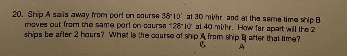 20. Ship A sails away from port on course 38 10' at 30 mi/hr and at the same time ship B
moves out from the same port on course 128 10' at 40 mi/hr. How far apart will the 2
ships be after 2 hours? What is the course of ship A from ship B after that time?
