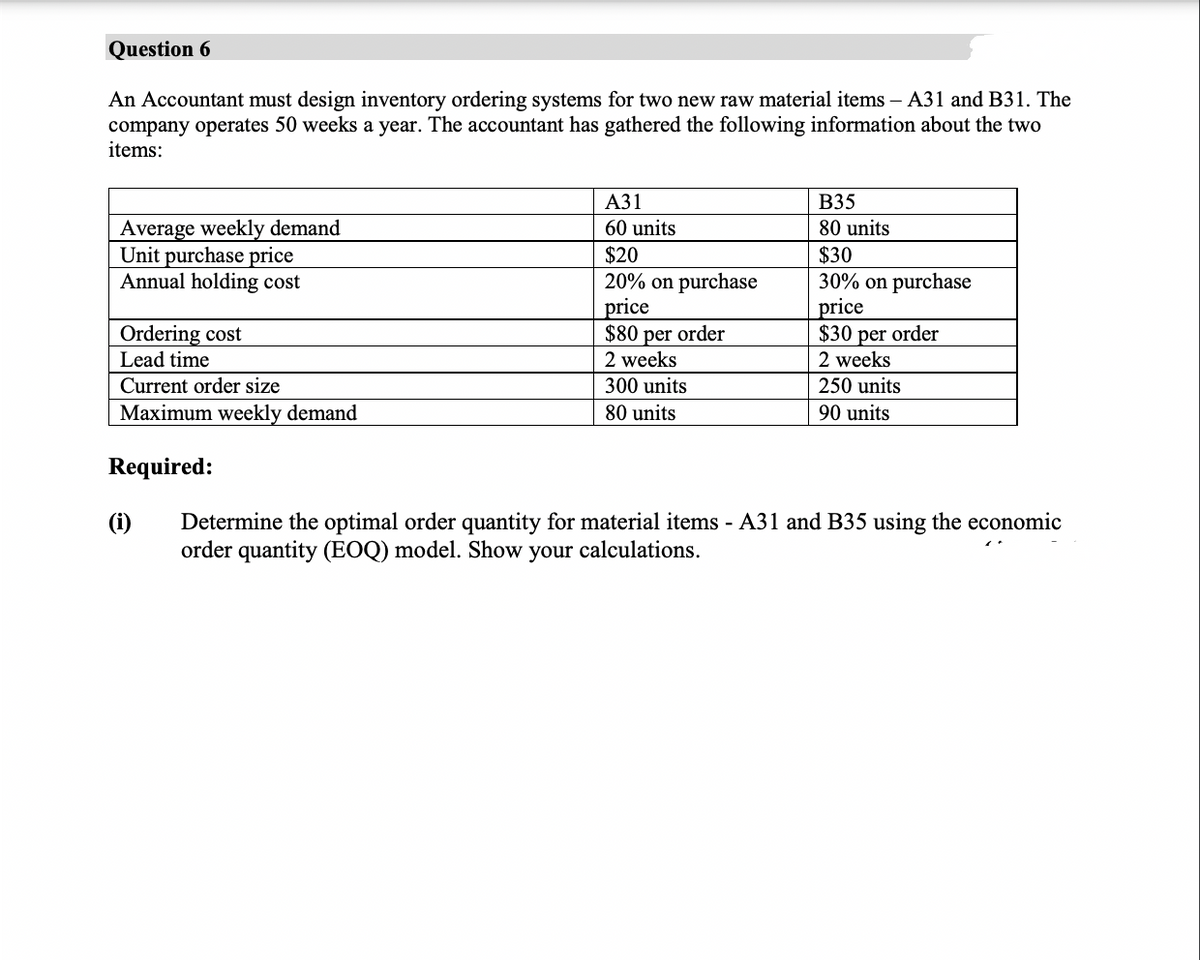 Question 6
An Accountant must design inventory ordering systems for two new raw material items - A31 and B31. The
company operates 50 weeks a year. The accountant has gathered the following information about the two
items:
A31
B35
80 units
60 units
Average weekly demand
Unit purchase price
$20
$30
Annual holding cost
20% on purchase
30% on purchase
price
price
Ordering cost
$80 per order
$30 per order
Lead time
2 weeks
2 weeks
Current order size
300 units
80 units
250 units
90 units
Maximum weekly demand
Required:
(i)
Determine the optimal order quantity for material items - A31 and B35 using the economic
order quantity (EOQ) model. Show your calculations.