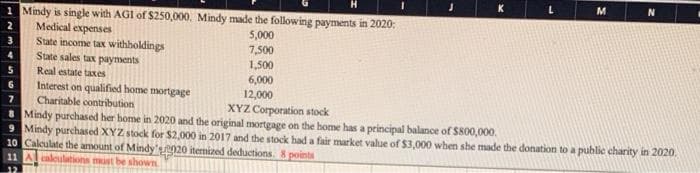 M
1 Mindy is single with AGI of $250,000. Mindy made the following payments in 2020:
2
Medical expenses
5,000
3
State income tax withholdings
7,500
4
State sales tax payments
1,500
5
Real estate taxes
6,000
6
Interest on qualified home mortgage
12,000
7
Charitable contribution
XYZ Corporation stock
8 Mindy purchased her home in 2020 and the original mortgage on the home has a principal balance of $800,000.
9 Mindy purchased XYZ stock for $2,000 in 2017 and the stock had a fair market value of $3,000 when she made the donation to a public charity in 2020.
10 Calculate the amount of Mindy's2020 itemized deductions. 8 points
11 A calculations must be shown