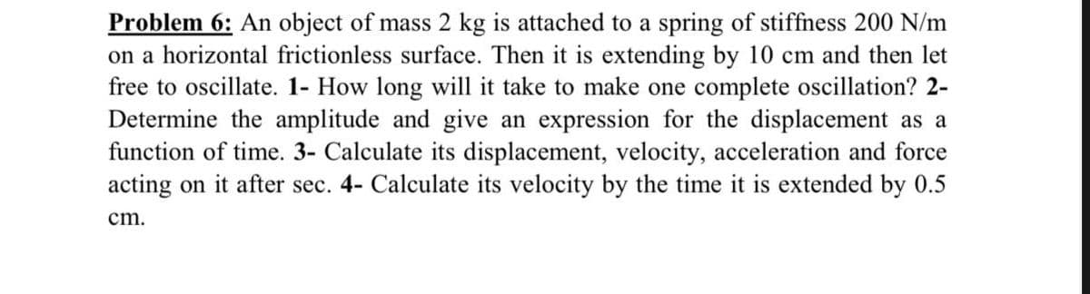 Problem 6: An object of mass 2 kg is attached to a spring of stiffness 200 N/m
on a horizontal frictionless surface. Then it is extending by 10 cm and then let
free to oscillate. 1- How long will it take to make one complete oscillation? 2-
Determine the amplitude and give an expression for the displacement as a
function of time. 3- Calculate its displacement, velocity, acceleration and force
acting on it after sec. 4- Calculate its velocity by the time it is extended by 0.5
cm.