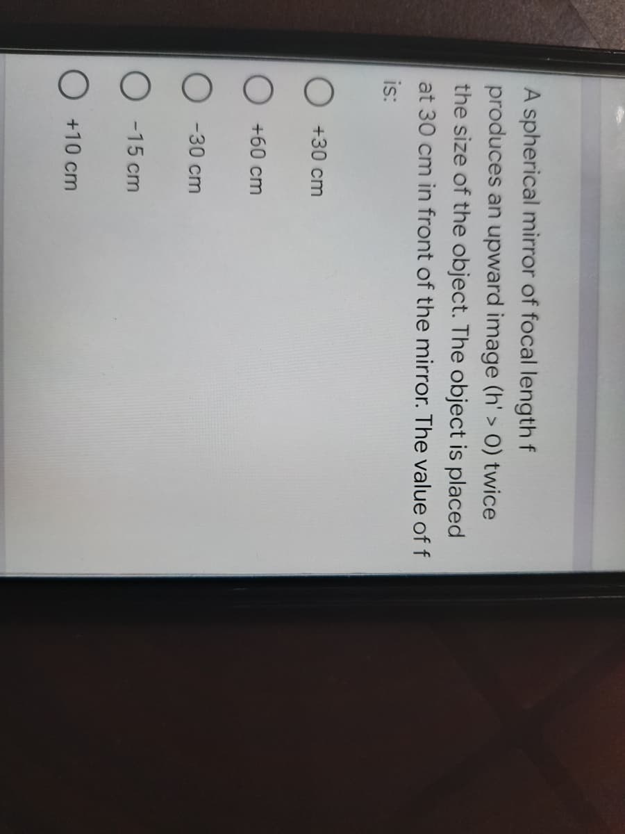 A spherical mirror of focal length f
produces an upward image (h' > O) twice
the size of the object. The object is placed
at 30 cm in front of the mirror. The value of f
is:
O +30 cm
O +60 cm
O -30 cm
O -15 cm
O +10 cm
