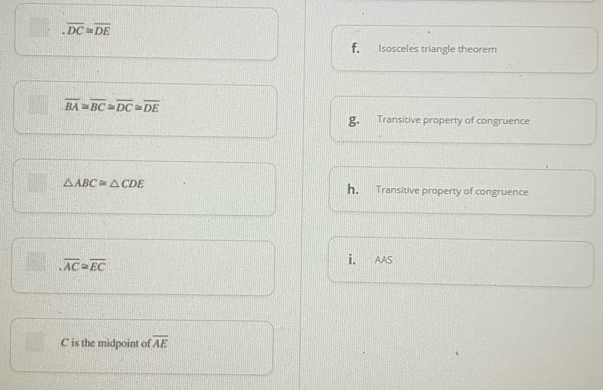 DC DE
f.
Isosceles triangle theorem
BA BC DC DE
g.
Transitive property of congruence
AABC= ACDE
h.
Transitive property of congruence
AAS
AC EC
Cis the midpoint of AE
