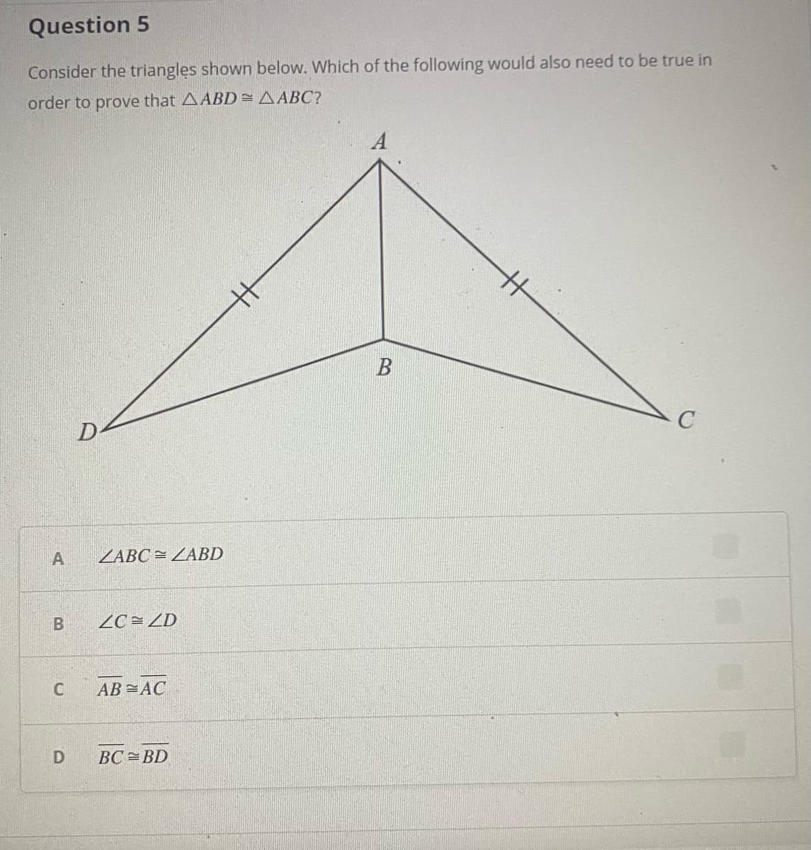 Question 5
Consider the triangles shown below. Which of the following would also need to be true in
order to prove that AABD=AABC?
A
D
ZABC = ZABD
2C= ZD
C
AB =AC
BC =BD
