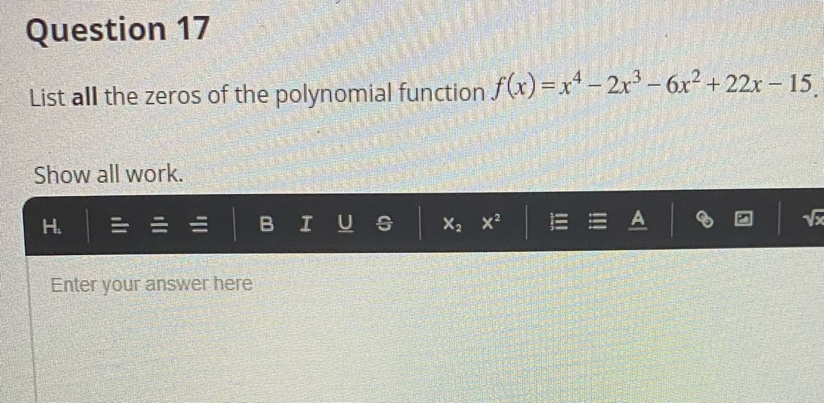 Question 17
List all the zeros of the polynomial function f(x)=x* - 2x - 6x² + 22x – 15
Show all work.
H.
BIUS
X2 x?
V
Enter your answer here
