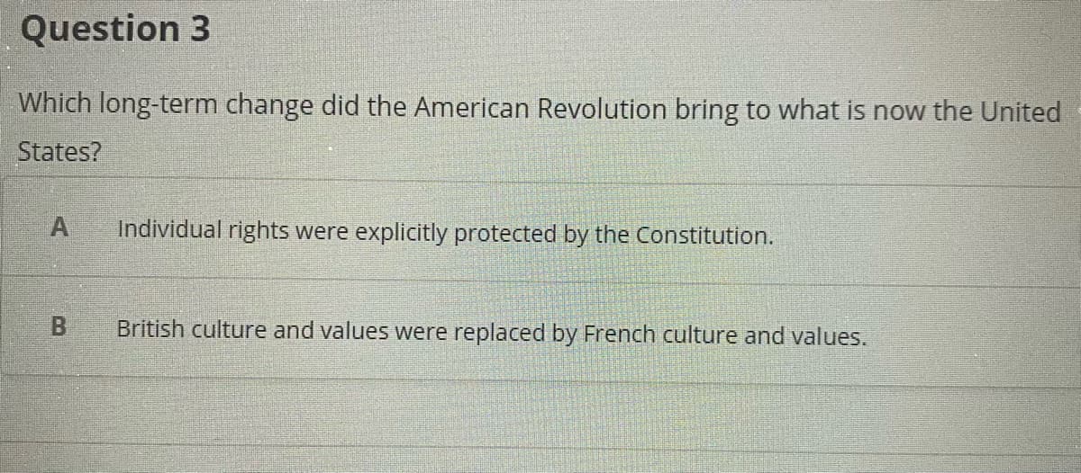Question 3
Which long-term change did the American Revolution bring to what is now the United
States?
A
Individual rights were explicitly protected by the Constitution.
British culture and values were replaced by French culture and values.
