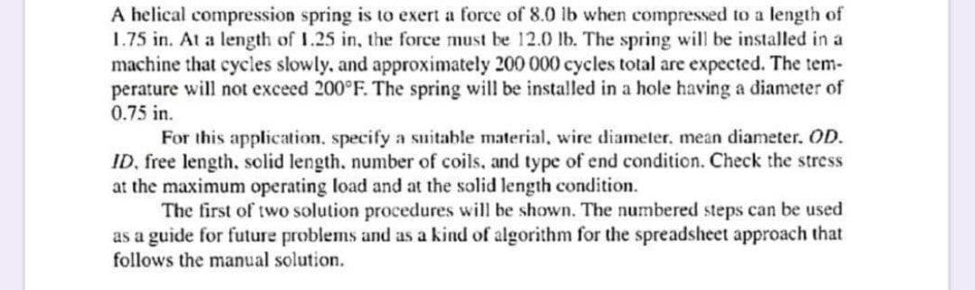 A helical compression spring is to exert a force of 8.0 lb when compressed to a length of
1.75 in. At a length of I.25 in, the force must be 12.0 lb. The spring will be installed in a
machine that cycles slowly, and approximately 200 000 cycles total are expected. The tem-
perature will not exceed 200°F. The spring will be installed in a hole having a diameter of
0.75 in.
For this application, specify a suitable material, wire diameter, mean diameter. OD.
ID, free length, solid length, number of coils, and type of end condition. Check the stress
at the maximum operating load and at the solid length condition.
The first of two solution procedures will be shown. The numbered steps can be used
as a guide for future problems and as a kind of algorithm for the spreadsheet approach that
follows the manual solution.
