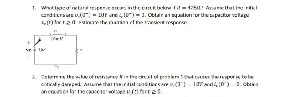 1. What type of natural response occurs in the circuit below if R = 4250? Assume that the initial
conditions are vc (0) = 10V and ic (0) = 0. Obtain an equation for the capacitor voltage
vc (t) for t≥ 0. Estimate the duration of the transient response.
vc 1μF
10mH
2. Determine the value of resistance R in the circuit of problem 1 that causes the response to be
critically damped. Assume that the initial conditions are v(0) = 10V and ic(0) = 0. Obtain
an equation for the capacitor voltage ve(t) for t≥ 0.