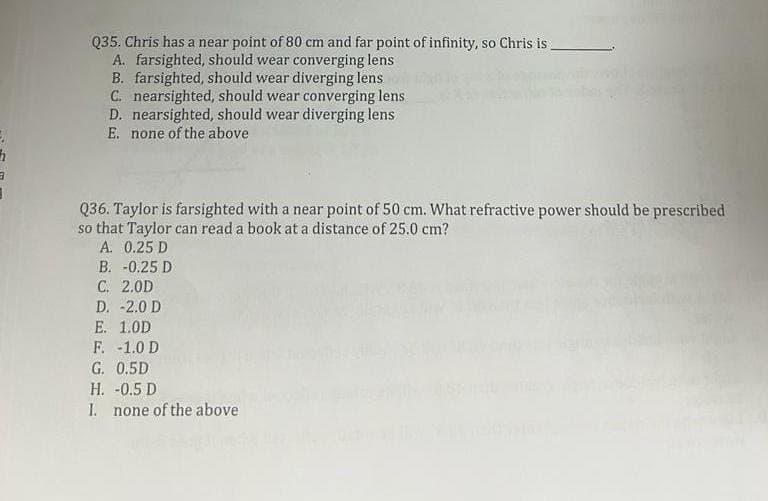 Q35. Chris has a near point of 80 cm and far point of infinity, so Chris is
A. farsighted, should wear converging lens
B. farsighted, should wear diverging lens
C. nearsighted, should wear converging lens
D. nearsighted, should wear diverging lens
E. none of the above
Q36. Taylor is farsighted with a near point of 50 cm. What refractive power should be prescribed
so that Taylor can read a book at a distance of 25.0 cm?
A. 0.25 D
B. -0.25 D
C. 2.0D
D. -2.0 D
E. 1.0D
F. -1.0 D
G. 0.5D
H. -0.5 D
I. none of the above