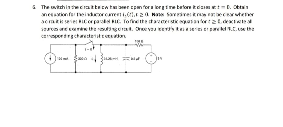6. The switch in the circuit below has been open for a long time before it closes at t= 0. Obtain
an equation for the inductor current i, (t), t≥ 0. Note: Sometimes it may not be clear whether
a circuit is series RLC or parallel RLC. To find the characteristic equation for t≥ 0, deactivate all
sources and examine the resulting circuit. Once you identify it as a series or parallel RLC, use the
corresponding characteristic equation.
120 mA
300
31.25 mH
1500
www
0.5 F