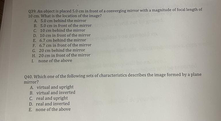 Q39. An object is placed 5.0 cm in front of a converging mirror with a magnitude of focal length of
10 cm. What is the location of the image?
A. 5.0 cm behind the mirror
B. 5.0 cm in front of the mirror
C. 10 cm behind the mirror
D. 10 cm in front of the mirror
E. 6.7 cm behind the mirror
6.7 cm in front of the mirror
G. 20 cm behind the mirror
H. 20 cm in front of the mirror
F.
I. none of the above
Q40. Which one of the following sets of characteristics describes the image formed by a plane
mirror?
A. virtual and upright
B. virtual and inverted
C. real and upright
D. real and inverted
E. none of the above