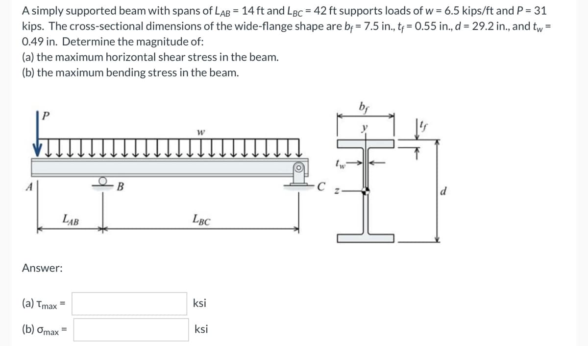 A simply supported beam with spans of LAB = 14 ft and LBC = 42 ft supports loads of w = 6.5 kips/ft and P = 31
kips. The cross-sectional dimensions of the wide-flange shape are bf = 7.5 in., tf = 0.55 in., d = 29.2 in., and tw =
0.49 in. Determine the magnitude of:
(a) the maximum horizontal shear stress in the beam.
(b) the maximum bending stress in the beam.
W
tw
A
B
Z
d
LBC
ksi
LAB
Answer:
(a) Tmax
(b) Omax
=
ksi
C