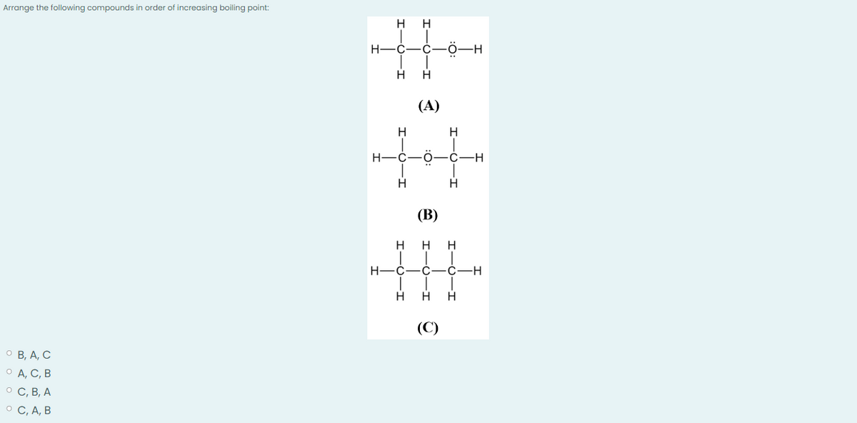 Arrange the following compounds in order of increasing boiling point:
º B, A, C
0 A, C, B
O C, B, A
° C, A, B
Н-
H
Н
H
с -С
I
H
Н
(A)
..
O
н
C
Н
Н
н-с-
Н
(В)
н
с
H
Н H
C
Н
-С
Н
(C)
Н
H
-H