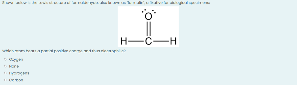 Shown below is the Lewis structure of formaldehyde, also known as "formalin", a fixative for biological specimens:
H-C-H
Which atom bears a partial positive charge and thus electrophilic?
O Oxygen
O None
O Hydrogens
O Carbon