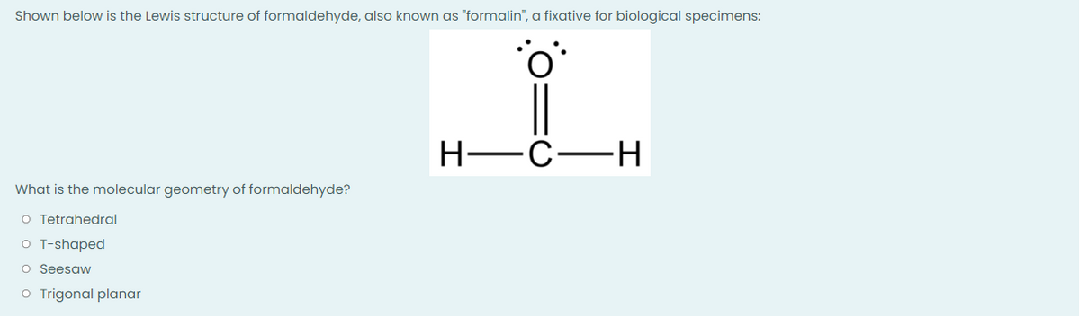 Shown below is the Lewis structure of formaldehyde, also known as "formalin", a fixative for biological specimens:
i
What is the molecular geometry of formaldehyde?
O Tetrahedral
o T-shaped
o Seesaw
O Trigonal planar
H-C-H