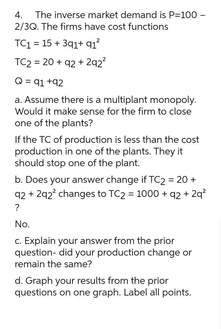 4.
The inverse market demand is P=100 –
2/3Q. The firms have cost functions
TC1 = 15 + 3q1+ q1?
TC2 = 20 + q2 + 2q2?
Q = q1 +92
a. Assume there is a multiplant monopoly.
Would it make sense for the firm to close
one of the plants?
If the TC of production is less than the cost
production in one of the plants. They it
should stop one of the plant.
b. Does your answer change if TC2 = 20 +
q2 + 292? changes to TC2 = 1000 + q2 + 2q?
?
No.
c. Explain your answer from the prior
question- did your production change or
remain the same?
d. Graph your results from the prior
questions on one graph. Label all points.
