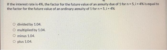 If the interest rate is 4%, the factor for the future value of an annuity due of 1 for n = 5,i = 4% is equal to
the factor for the future value of an ordinary annuity of 1 for n=5,i= 4%
O divided by 1.04.
O multiplied by 1.04.
O minus 1.04.
O plus 1.04.
