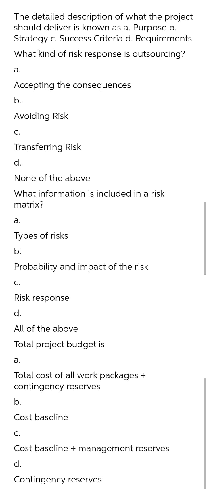 The detailed description of what the project
should deliver is known as a. Purpose b.
Strategy c. Success Criteria d. Requirements
What kind of risk response is outsourcing?
а.
Accepting the consequences
b.
Avoiding Risk
С.
Transferring Risk
d.
None of the above
What information is included in a risk
matrix?
а.
Types of risks
b.
Probability and impact of the risk
C.
Risk response
d.
All of the above
Total project budget is
а.
Total cost of all work packages +
contingency reserves
b.
Cost baseline
C.
Cost baseline + management reserves
d.
Contingency reserves
