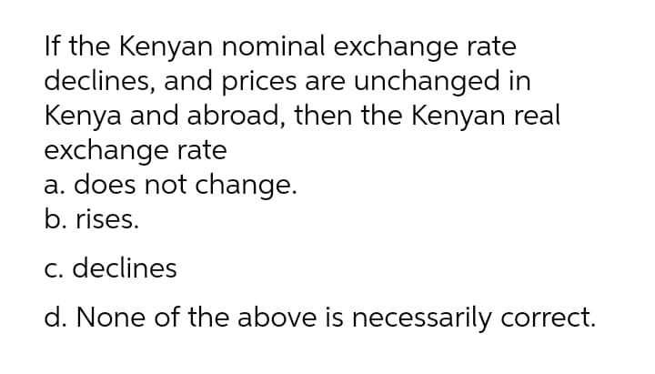 If the Kenyan nominal exchange rate
declines, and prices are unchanged in
Kenya and abroad, then the Kenyan real
exchange rate
a. does not change.
b. rises.
Cc. declines
d. None of the above is necessarily correct.
