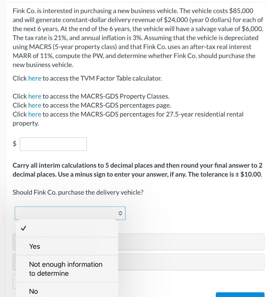 Fink Co. is interested in purchasing a new business vehicle. The vehicle costs $85,000
and will generate constant-dollar delivery revenue of $24,000 (year O dollars) for each of
the next 6 years. At the end of the 6 years, the vehicle will have a salvage value of $6,000.
The tax rate is 21%, and annual inflation is 3%. Assuming that the vehicle is depreciated
using MACRS (5-year property class) and that Fink Co. uses an after-tax real interest
MARR of 11%, compute the PW, and determine whether Fink Co. should purchase the
new business vehicle.
Click here to access the TVM Factor Table calculator.
Click here to access the MACRS-GDS Property Classes.
Click here to access the MACRS-GDS percentages page.
Click here to access the MACRS-GDS percentages for 27.5-year residential rental
property.
2$
Carry all interim calculations to 5 decimal places and then round your final answer to 2
decimal places. Use a minus sign to enter your answer, if any. The tolerance is $10.00.
Should Fink Co. purchase the delivery vehicle?
Yes
Not enough information
to determine
No
