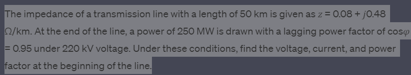 The impedance of a transmission line with a length of 50 km is given as z = 0.08 + j0.48
22/km. At the end of the line, a power of 250 MW is drawn with a lagging power factor of cosy
= 0.95 under 220 kV voltage. Under these conditions, find the voltage, current, and power
factor at the beginning of the line.