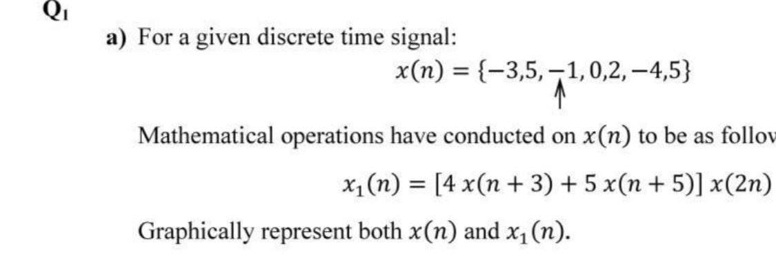 a) For a given discrete time signal:
x(n) = {-3,5,-1,0,2, -4,5}
Mathematical operations have conducted on x(n) to be as follov
x, (n) = [4 x(n + 3) + 5 x(n + 5)] x(2n)
%3D
Graphically represent both x(n) and x, (n).
