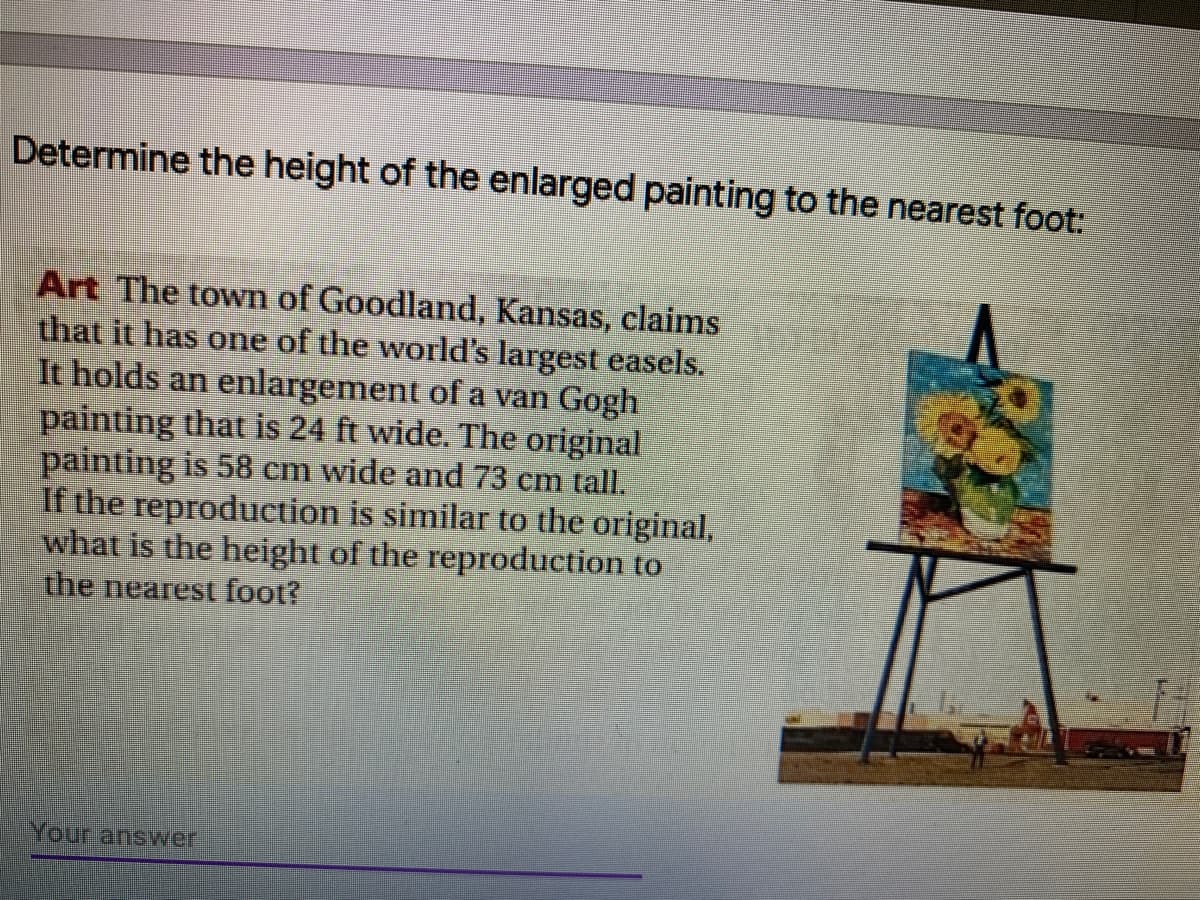 Determine the height of the enlarged painting to the nearest foot:
Art The town of Goodland, Kansas, claims
that it has one of the world's largest easels.
It holds an enlargement of a van Gogh
painting that is 24 ft wide. The original
painting is 58 cm wide and 73 cm tall.
If the reproduction is similar to the original,
what is the height of the reproduction to
the nearest foot?
Your ansvwer
