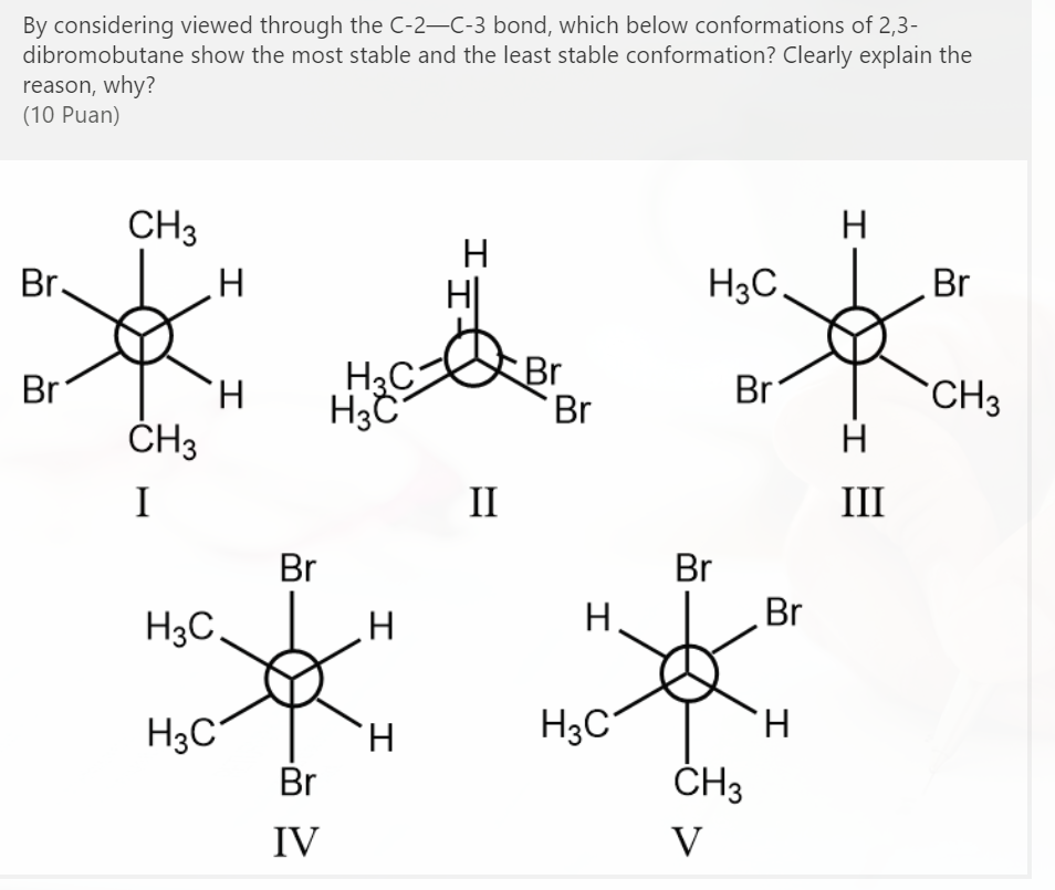By considering viewed through the C-2–C-3 bond, which below conformations of 2,3-
dibromobutane show the most stable and the least stable conformation? Clearly explain the
reason, why?
(10 Puan)
CH3
H
H
Br.
H3C.
Br
H3C
Br
Br
Br
Br
CH3
H
H.
ČH3
I
II
III
Br
Br
H3C.
H.
Br
H3C°
H.
H3C
H.
Br
ČH3
IV
V
