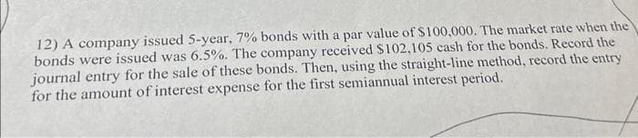 12) A company issued 5-year, 7% bonds with a par value of $100,000. The market rate when the
bonds were issued was 6.5%. The company received $102,105 cash for the bonds. Record the
journal entry for the sale of these bonds. Then, using the straight-line method, record the entry
for the amount of interest expense for the first semiannual interest period.