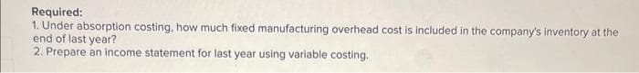 Required:
1. Under absorption costing, how much fixed manufacturing overhead cost is included in the company's inventory at the
end of last year?
2. Prepare an income statement for last year using variable costing.