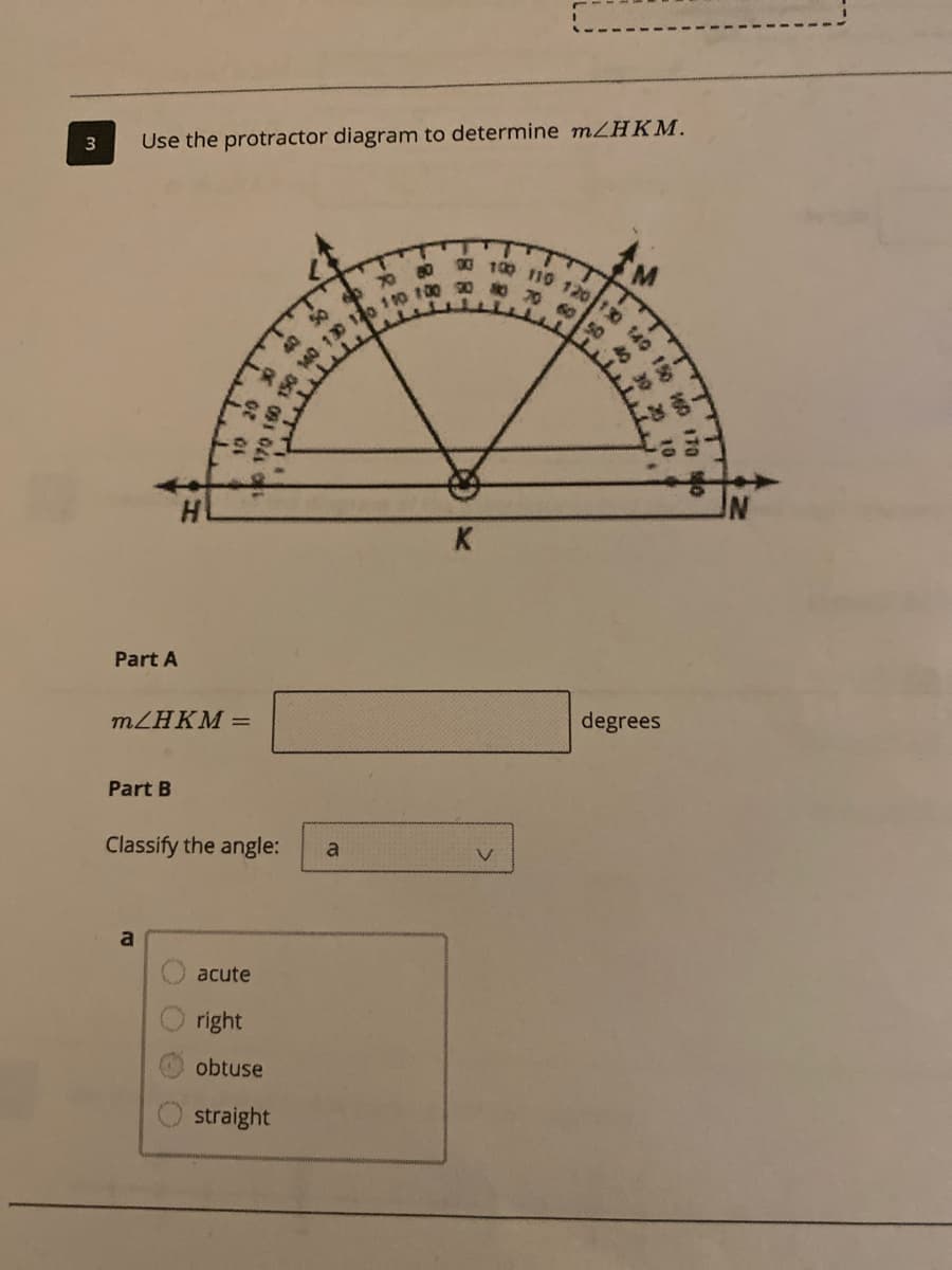 00 100 110 120 10 140 150
0 70 60 50 40 30
3
Use the protractor diagram to determine MZHKM.
50
K
Part A
MZHKM =
degrees
Part B
Classify the angle:
a
acute
right
obtuse
straight
